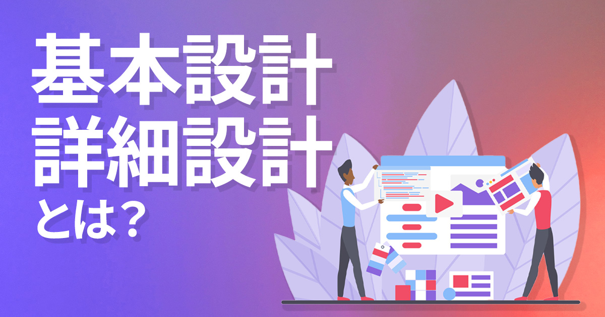 システム開発の基本設計・詳細設計はどう進める? 具体的な成果物や注意点を解説!